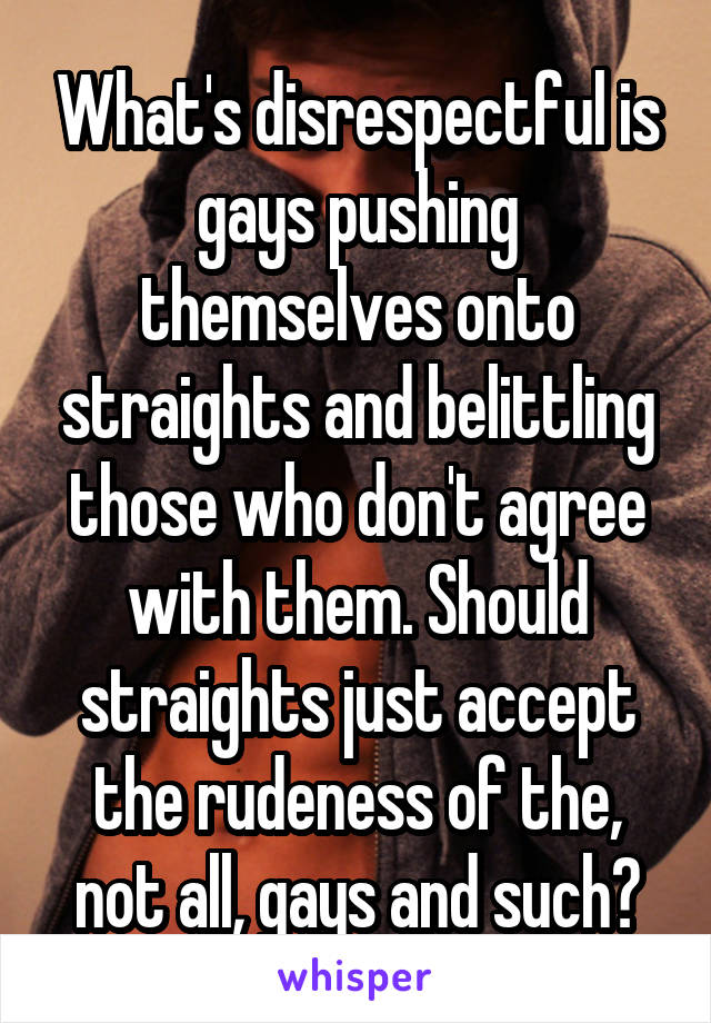 What's disrespectful is gays pushing themselves onto straights and belittling those who don't agree with them. Should straights just accept the rudeness of the, not all, gays and such?