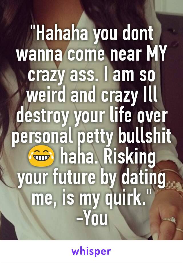 "Hahaha you dont wanna come near MY crazy ass. I am so weird and crazy Ill destroy your life over personal petty bullshit 😂 haha. Risking your future by dating me, is my quirk."
-You