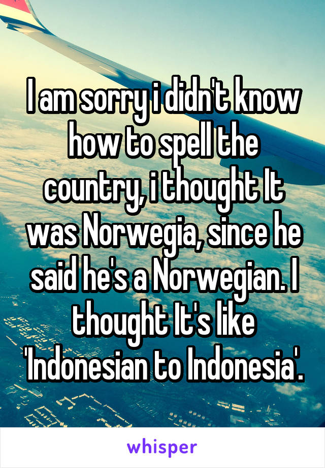 I am sorry i didn't know how to spell the country, i thought It was Norwegia, since he said he's a Norwegian. I thought It's like 'Indonesian to Indonesia'.