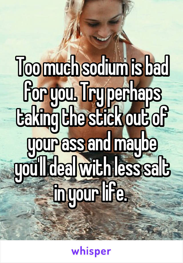 Too much sodium is bad for you. Try perhaps taking the stick out of your ass and maybe you'll deal with less salt in your life. 