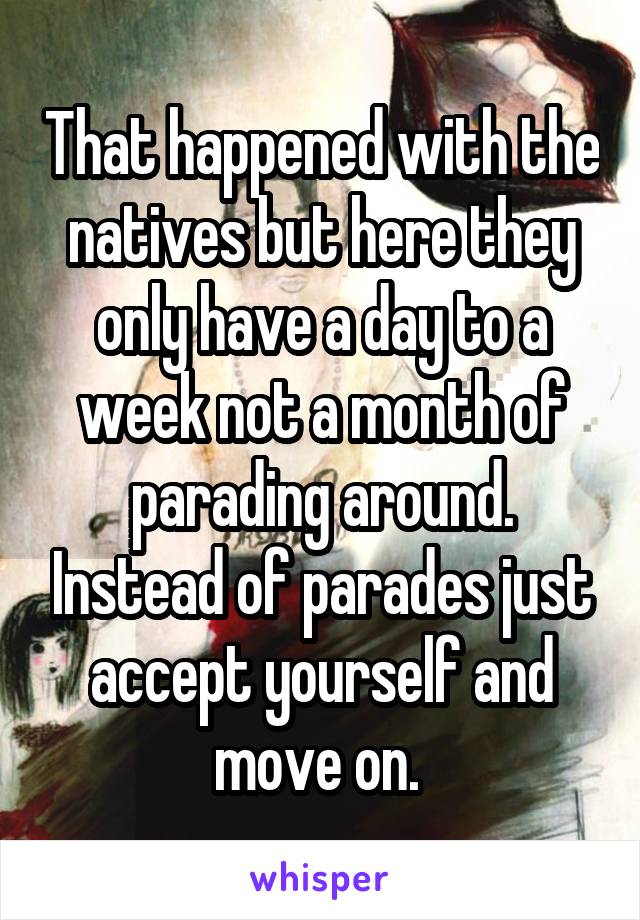 That happened with the natives but here they only have a day to a week not a month of parading around. Instead of parades just accept yourself and move on. 