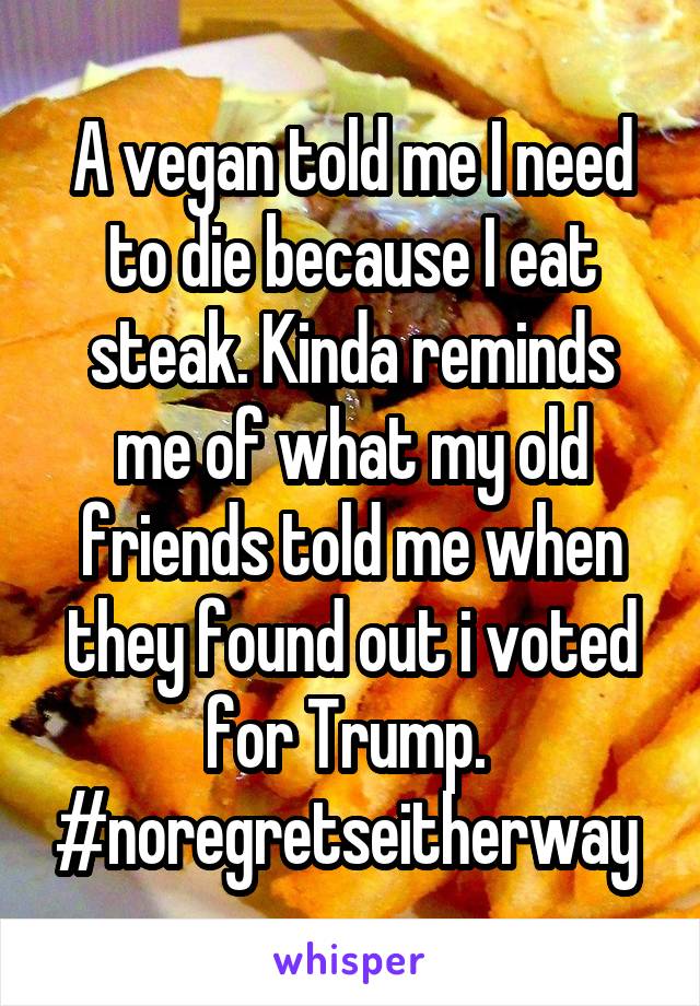 A vegan told me I need to die because I eat steak. Kinda reminds me of what my old friends told me when they found out i voted for Trump. 
#noregretseitherway 