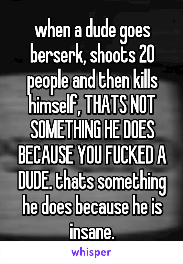 when a dude goes berserk, shoots 20 people and then kills himself, THATS NOT SOMETHING HE DOES BECAUSE YOU FUCKED A DUDE. thats something he does because he is insane.