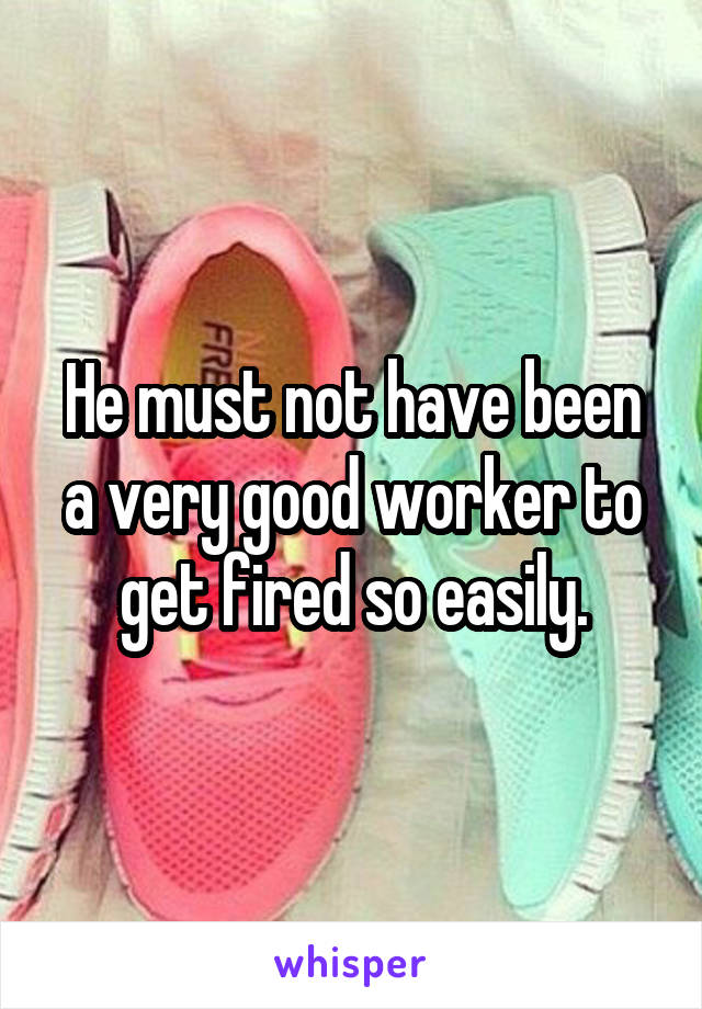 He must not have been a very good worker to get fired so easily.