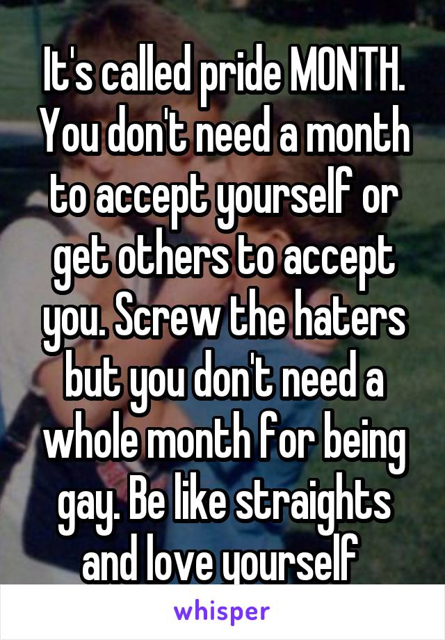 It's called pride MONTH. You don't need a month to accept yourself or get others to accept you. Screw the haters but you don't need a whole month for being gay. Be like straights and love yourself 