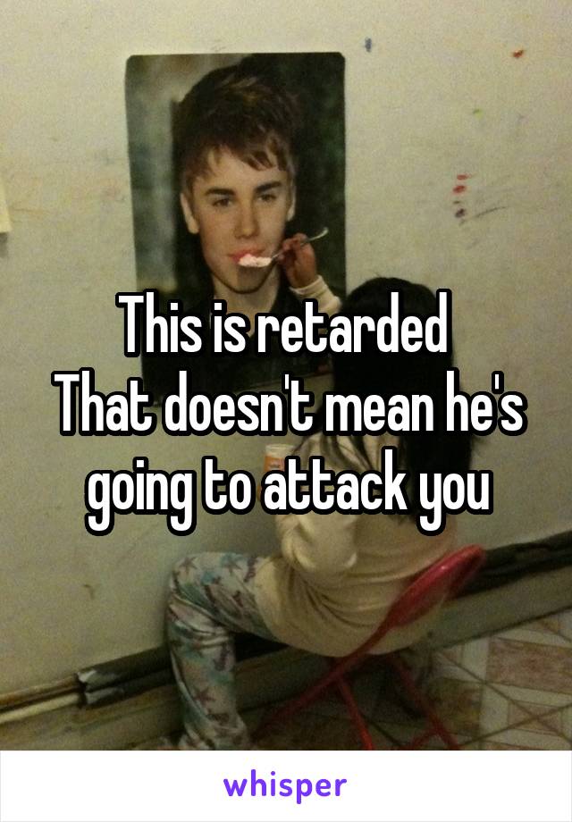 This is retarded 
That doesn't mean he's going to attack you