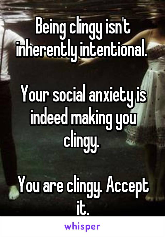 Being clingy isn't inherently intentional. 

Your social anxiety is indeed making you clingy. 

You are clingy. Accept it.
