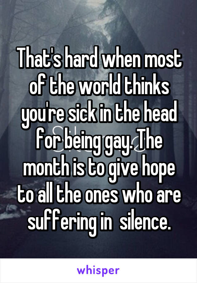 That's hard when most of the world thinks you're sick in the head for being gay. The month is to give hope to all the ones who are suffering in  silence.