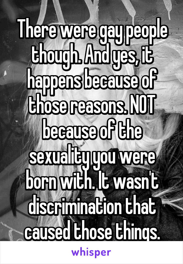 There were gay people though. And yes, it happens because of those reasons. NOT because of the sexuality you were born with. It wasn't discrimination that caused those things.