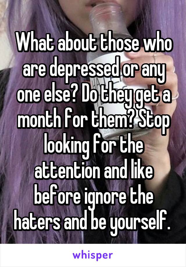 What about those who are depressed or any one else? Do they get a month for them? Stop looking for the attention and like before ignore the haters and be yourself. 