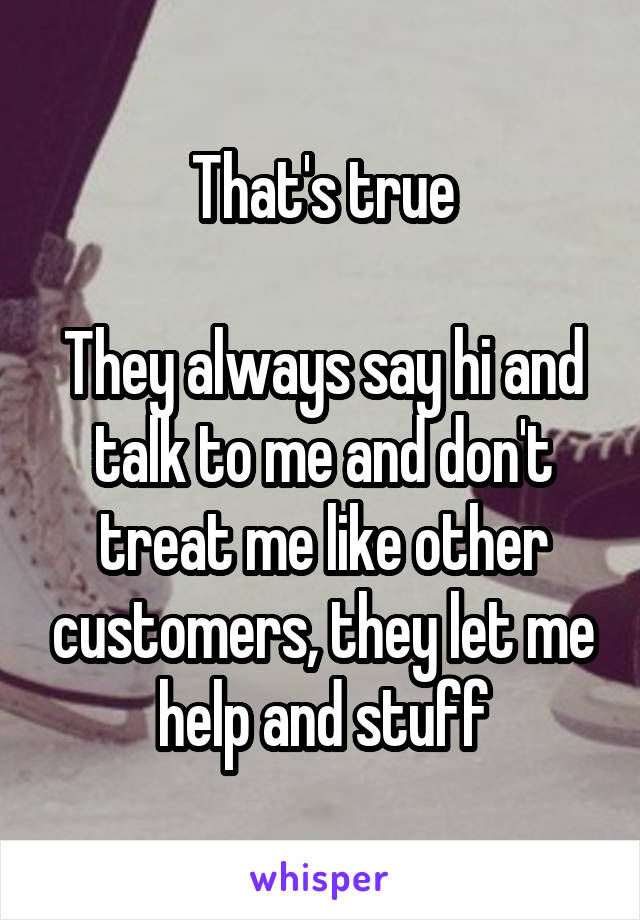 That's true

They always say hi and talk to me and don't treat me like other customers, they let me help and stuff