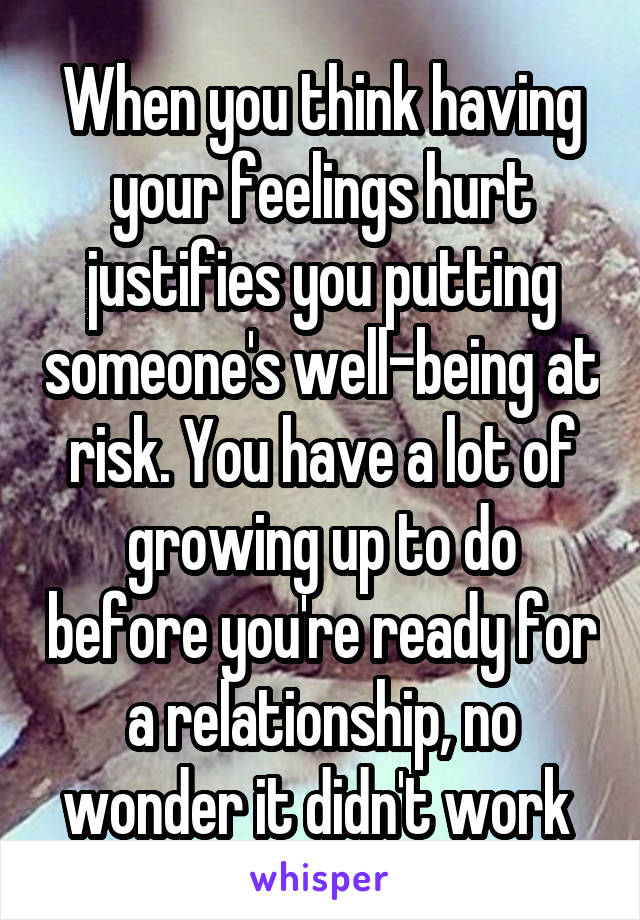 When you think having your feelings hurt justifies you putting someone's well-being at risk. You have a lot of growing up to do before you're ready for a relationship, no wonder it didn't work 