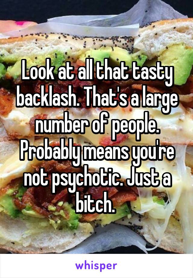 Look at all that tasty backlash. That's a large number of people. Probably means you're not psychotic. Just a bitch. 