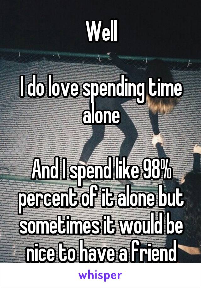 Well

I do love spending time alone

And I spend like 98% percent of it alone but sometimes it would be nice to have a friend