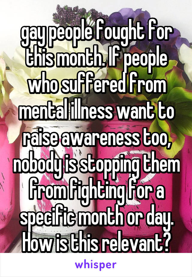 gay people fought for this month. If people who suffered from mental illness want to raise awareness too, nobody is stopping them from fighting for a specific month or day. How is this relevant?