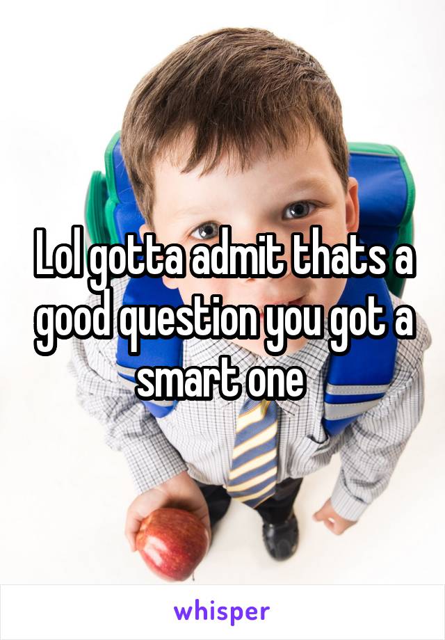 Lol gotta admit thats a good question you got a smart one 