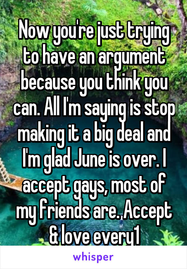 Now you're just trying to have an argument because you think you can. All I'm saying is stop making it a big deal and I'm glad June is over. I accept gays, most of my friends are. Accept & love every1