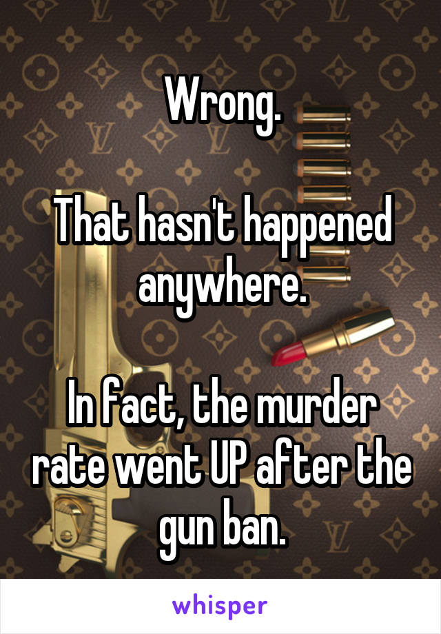 Wrong.

That hasn't happened anywhere.

In fact, the murder rate went UP after the gun ban.