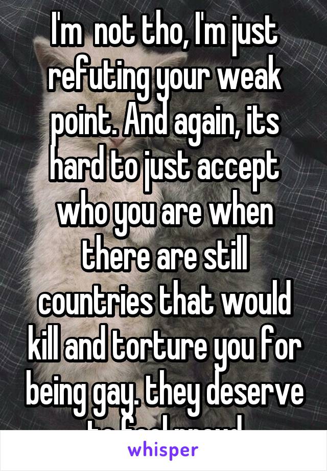 I'm  not tho, I'm just refuting your weak point. And again, its hard to just accept who you are when there are still countries that would kill and torture you for being gay. they deserve to feel proud