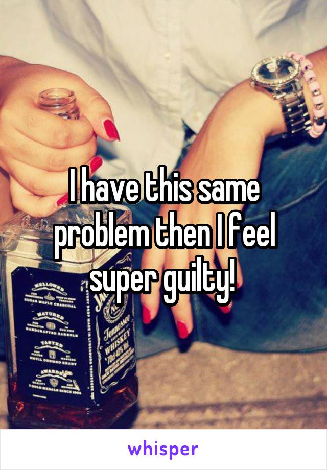I have this same problem then I feel super guilty! 