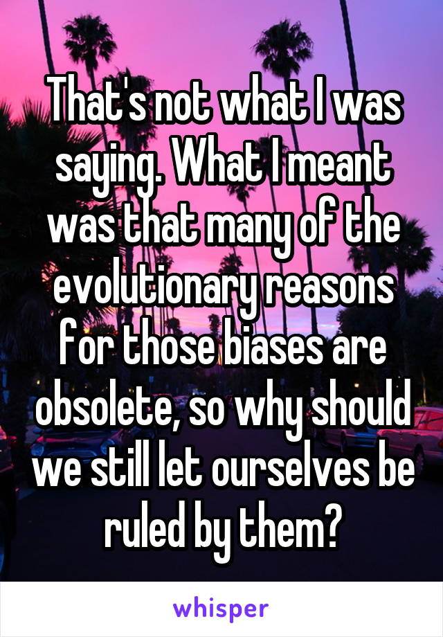 That's not what I was saying. What I meant was that many of the evolutionary reasons for those biases are obsolete, so why should we still let ourselves be ruled by them?