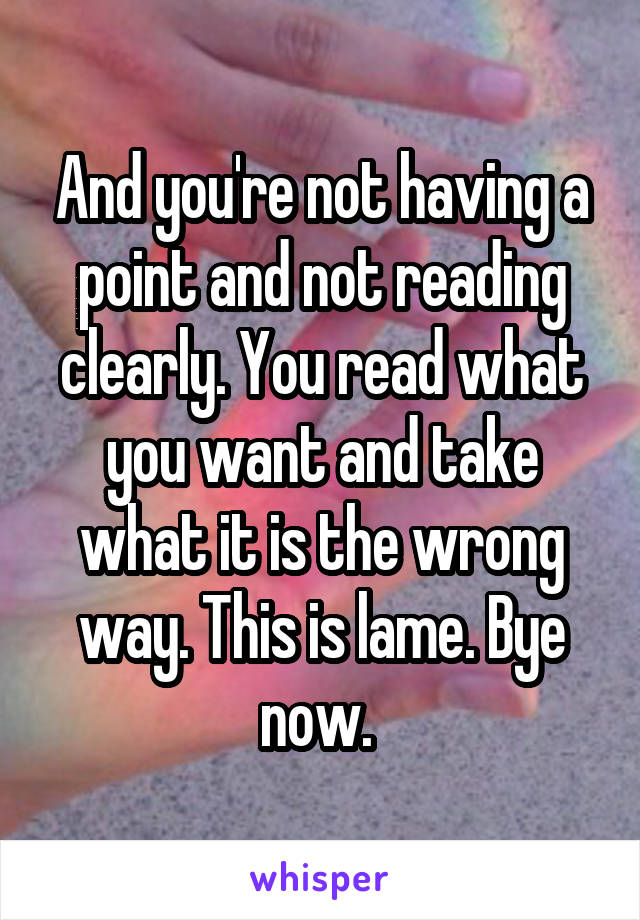 And you're not having a point and not reading clearly. You read what you want and take what it is the wrong way. This is lame. Bye now. 