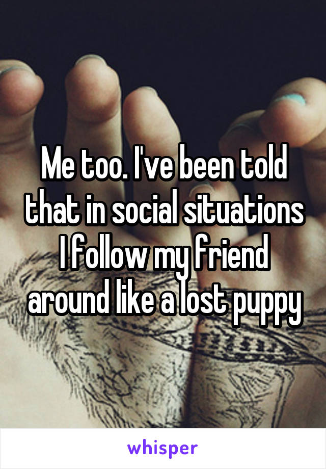 Me too. I've been told that in social situations I follow my friend around like a lost puppy