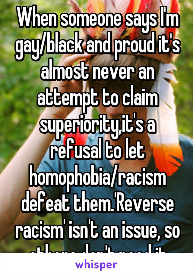 When someone says I'm gay/black and proud it's almost never an attempt to claim superiority,it's a refusal to let homophobia/racism defeat them.'Reverse racism' isn't an issue, so others don't need it