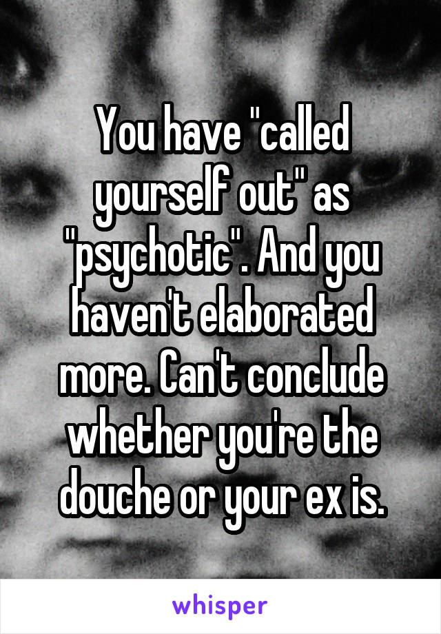 You have "called yourself out" as "psychotic". And you haven't elaborated more. Can't conclude whether you're the douche or your ex is.