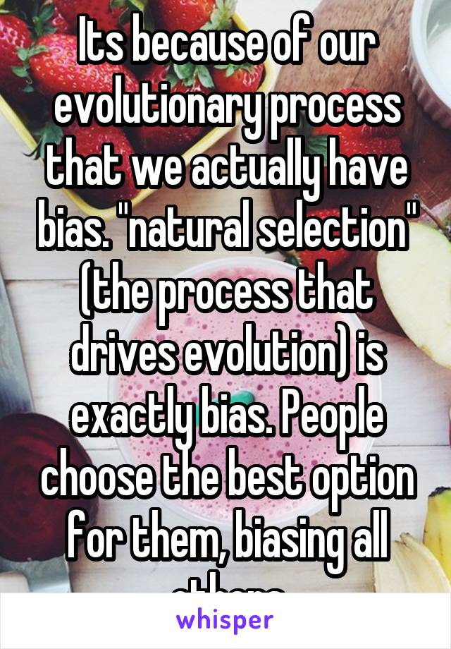 Its because of our evolutionary process that we actually have bias. "natural selection" (the process that drives evolution) is exactly bias. People choose the best option for them, biasing all others