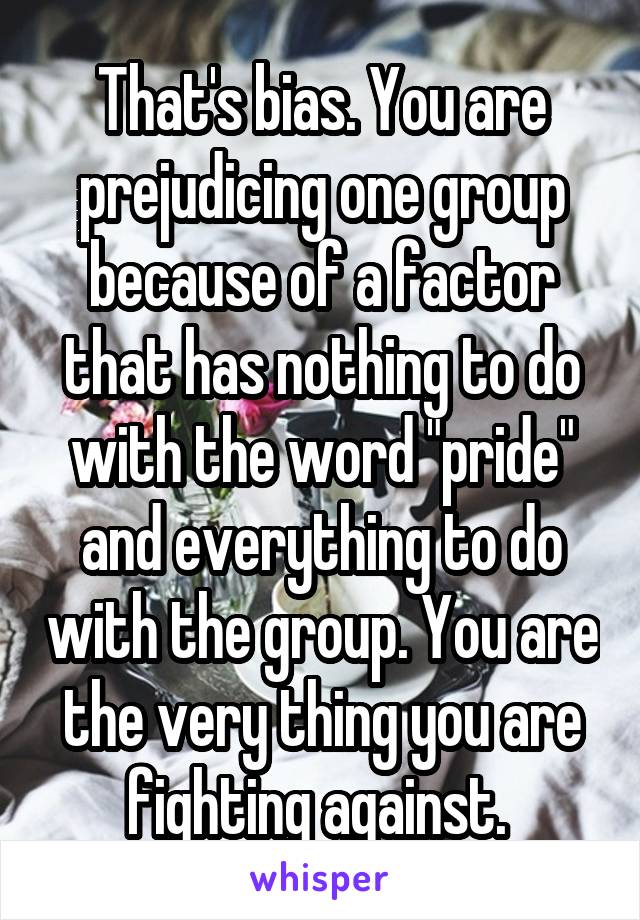  That's bias. You are prejudicing one group because of a factor that has nothing to do with the word "pride" and everything to do with the group. You are the very thing you are fighting against. 