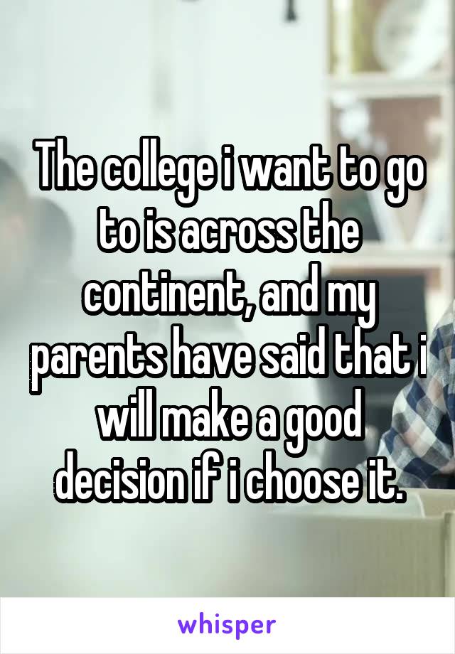 The college i want to go to is across the continent, and my parents have said that i will make a good decision if i choose it.