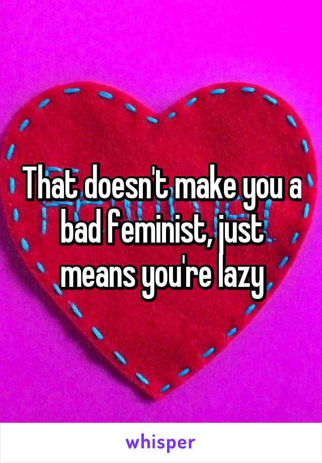 That doesn't make you a bad feminist, just means you're lazy