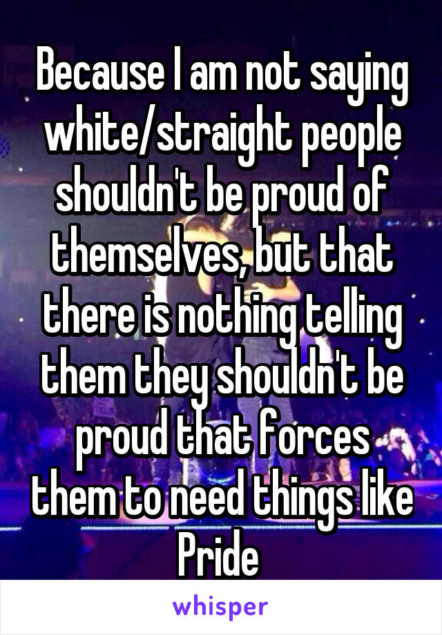 Because I am not saying white/straight people shouldn't be proud of themselves, but that there is nothing telling them they shouldn't be proud that forces them to need things like Pride 