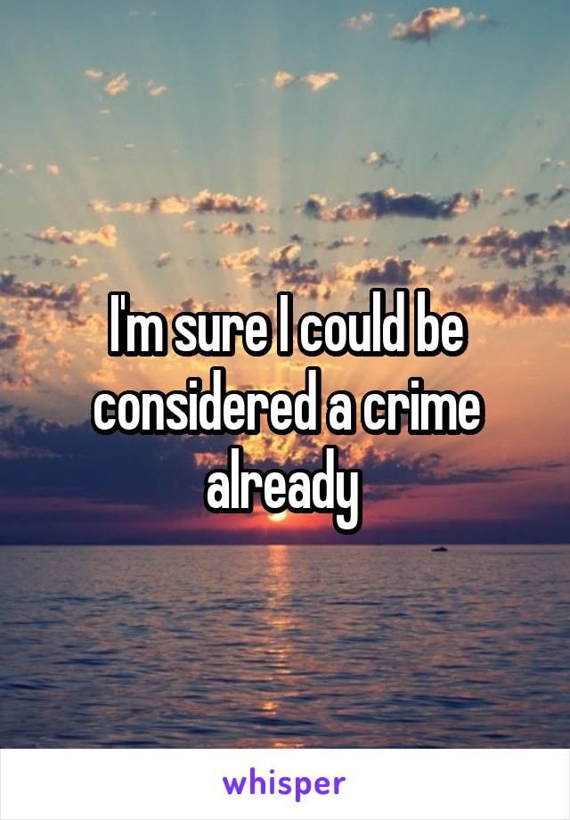 I'm sure I could be considered a crime already 