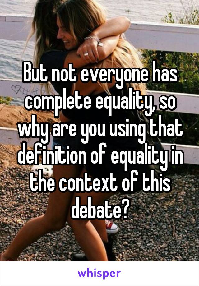 But not everyone has complete equality, so why are you using that definition of equality in the context of this debate?