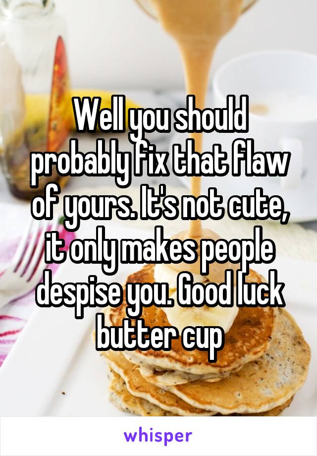 Well you should probably fix that flaw of yours. It's not cute, it only makes people despise you. Good luck butter cup