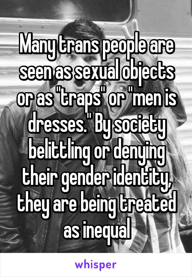 Many trans people are seen as sexual objects or as "traps" or "men is dresses." By society belittling or denying their gender identity, they are being treated as inequal