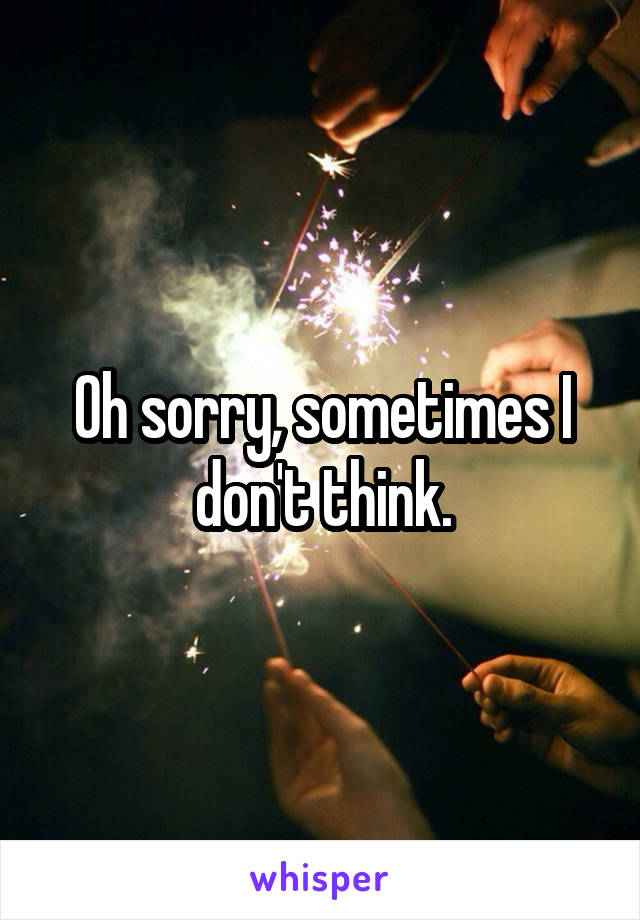 Oh sorry, sometimes I don't think.