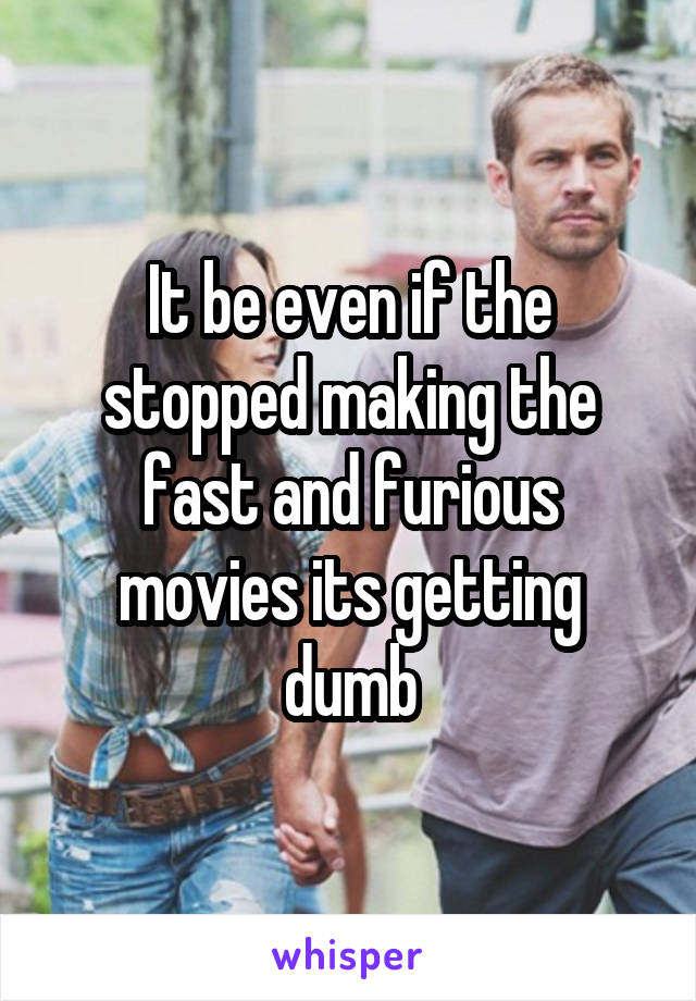 It be even if the stopped making the fast and furious movies its getting dumb