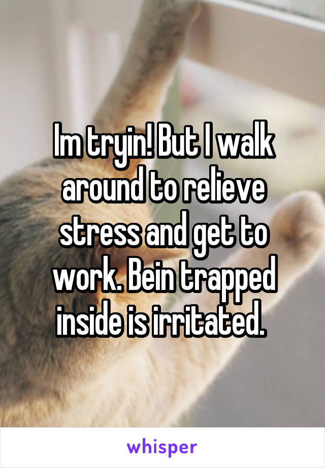 Im tryin! But I walk around to relieve stress and get to work. Bein trapped inside is irritated. 