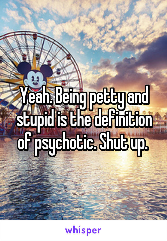 Yeah. Being petty and stupid is the definition of psychotic. Shut up. 