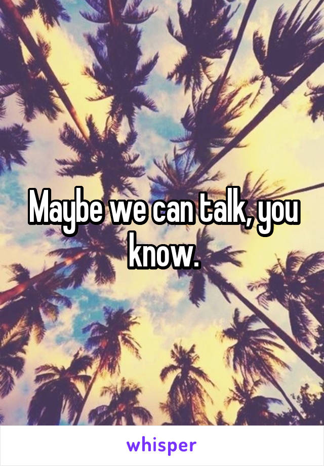Maybe we can talk, you know.