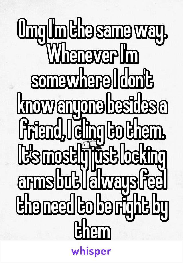 Omg I'm the same way. Whenever I'm somewhere I don't know anyone besides a friend, I cling to them. It's mostly just locking arms but I always feel the need to be right by them