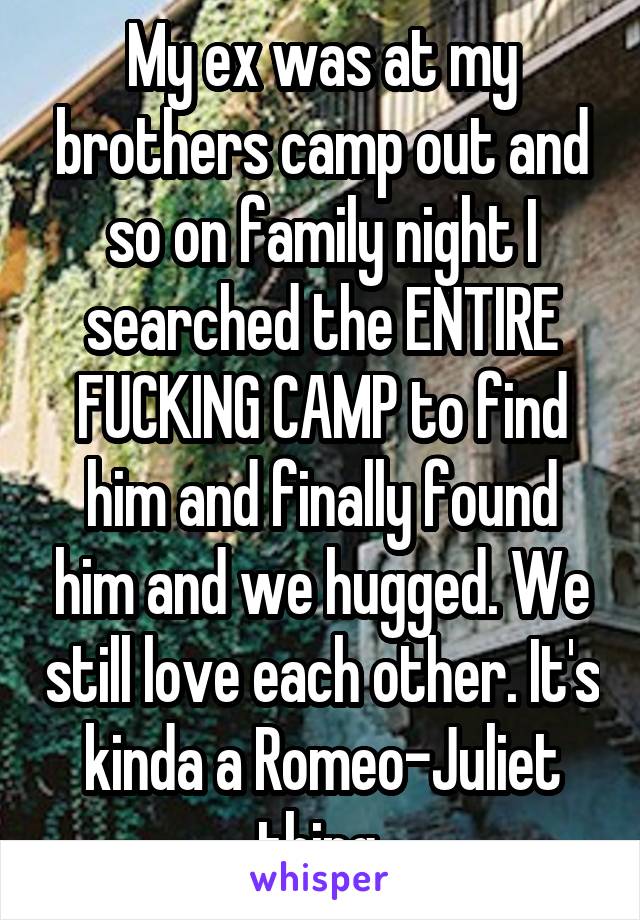 My ex was at my brothers camp out and so on family night I searched the ENTIRE FUCKING CAMP to find him and finally found him and we hugged. We still love each other. It's kinda a Romeo-Juliet thing 