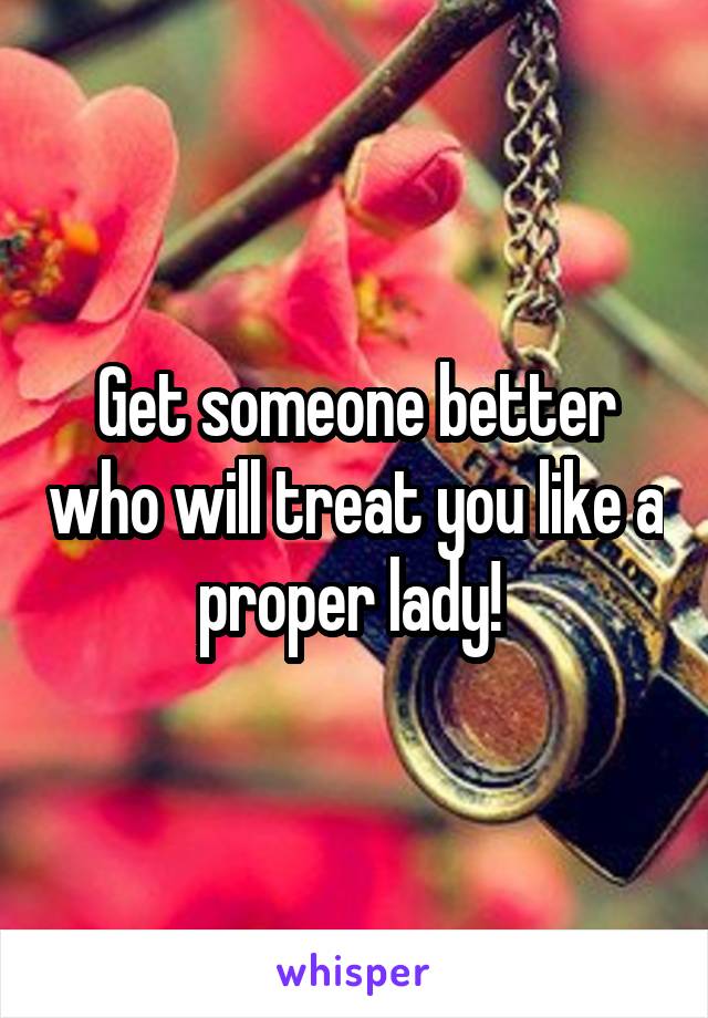 Get someone better who will treat you like a proper lady! 