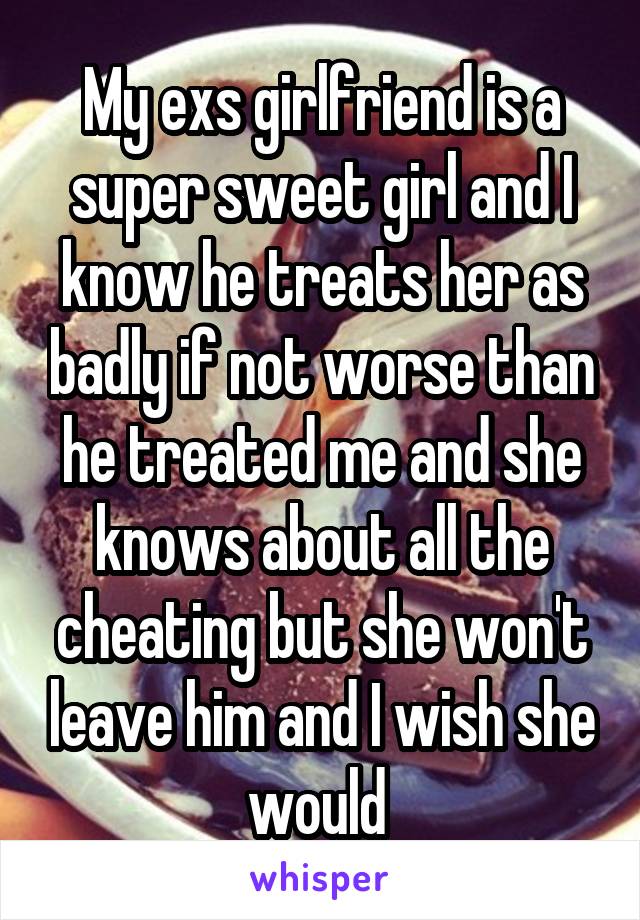 My exs girlfriend is a super sweet girl and I know he treats her as badly if not worse than he treated me and she knows about all the cheating but she won't leave him and I wish she would 