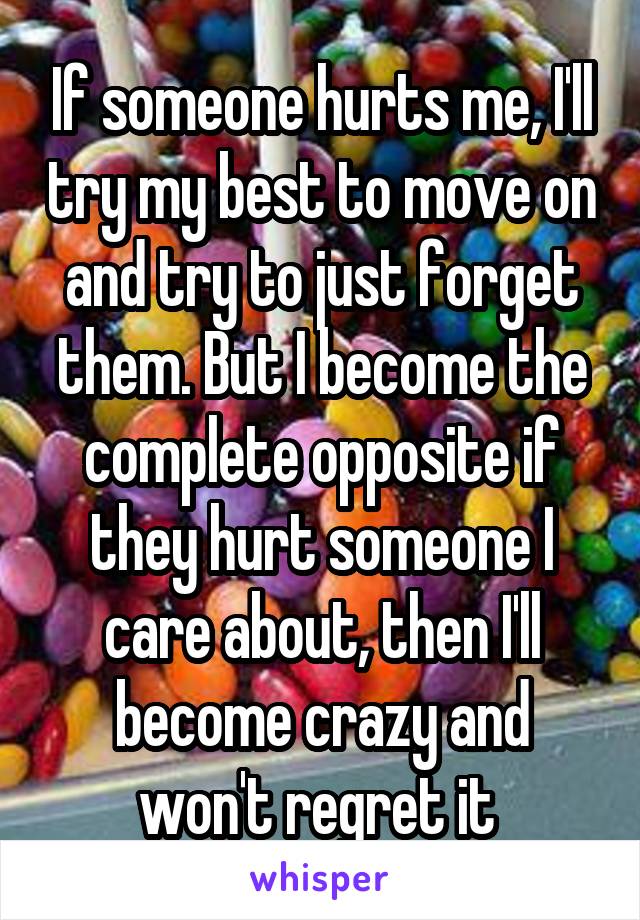 If someone hurts me, I'll try my best to move on and try to just forget them. But I become the complete opposite if they hurt someone I care about, then I'll become crazy and won't regret it 