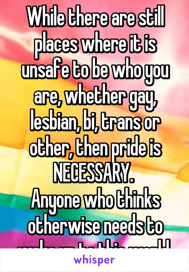 While there are still places where it is unsafe to be who you are, whether gay, lesbian, bi, trans or other, then pride is NECESSARY. 
Anyone who thinks otherwise needs to wake up to this world.