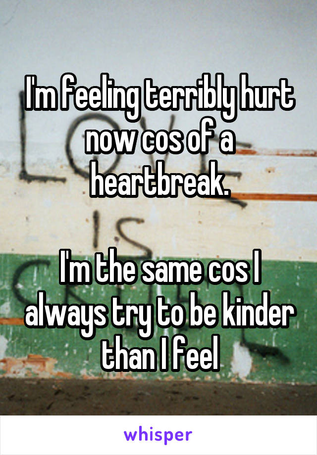 I'm feeling terribly hurt now cos of a heartbreak.

I'm the same cos I always try to be kinder than I feel